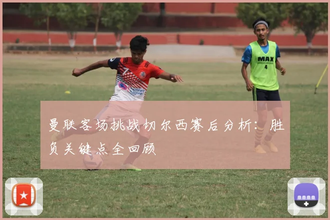 曼联客场挑战切尔西赛后分析：胜负关键点全回顾