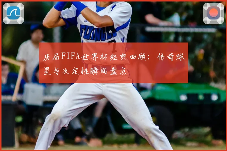 历届FIFA世界杯经典回顾：传奇球星与决定性瞬间盘点