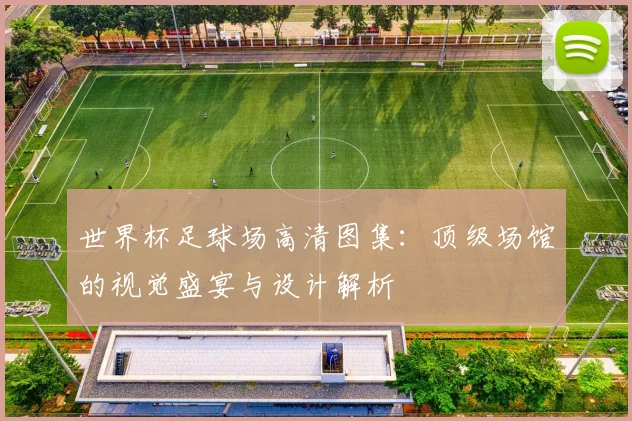 世界杯足球场高清图集：顶级场馆的视觉盛宴与设计解析
