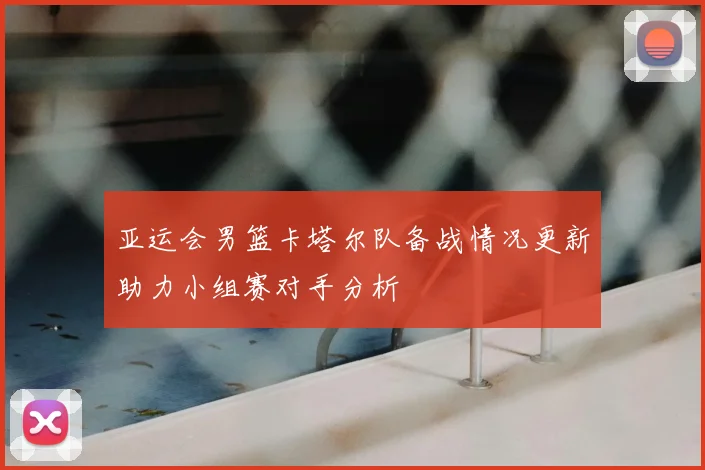 亚运会男篮卡塔尔队备战情况更新助力小组赛对手分析