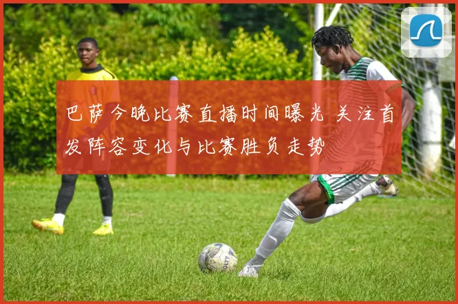 巴萨今晚比赛直播时间曝光 关注首发阵容变化与比赛胜负走势