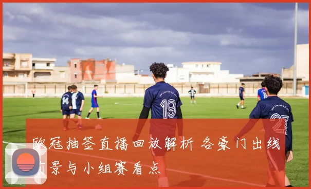 欧冠抽签直播回放解析 各豪门出线前景与小组赛看点