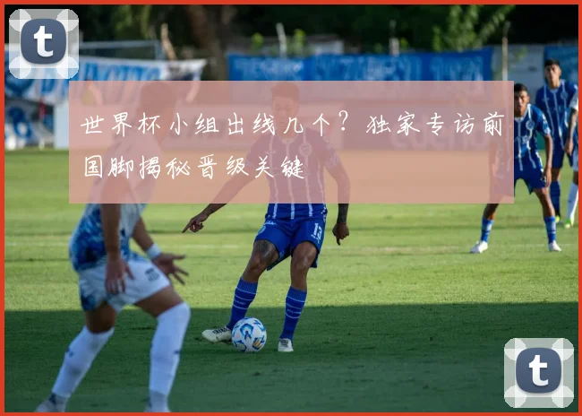 世界杯小组出线几个?独家专访前国脚揭秘晋级关键