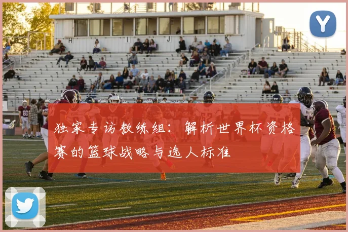 独家专访教练组:解析世界杯资格赛的篮球战略与选人标准