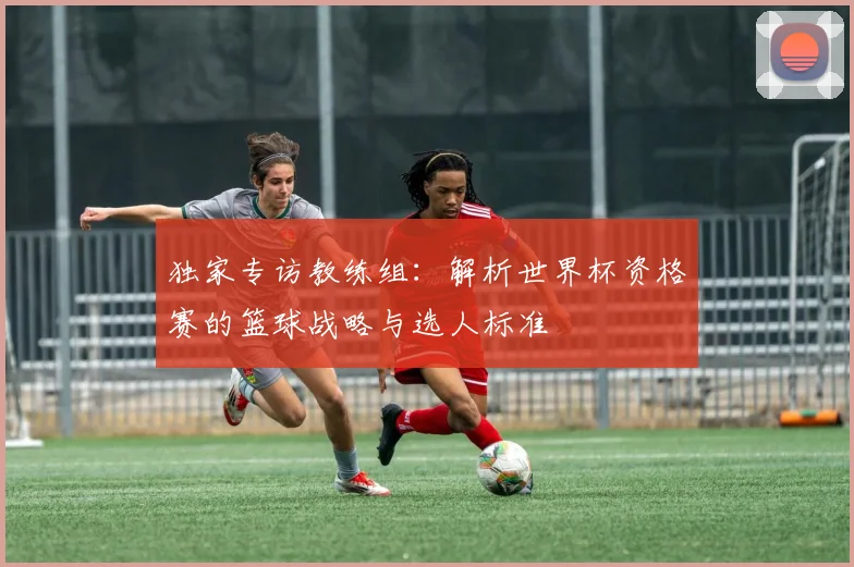 独家专访教练组:解析世界杯资格赛的篮球战略与选人标准