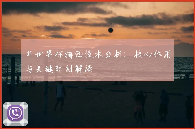 年世界杯梅西技术分析:核心作用与关键时刻解读