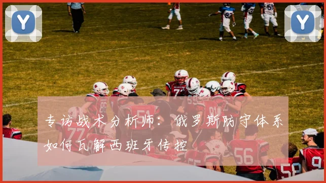 专访战术分析师:俄罗斯防守体系如何瓦解西班牙传控