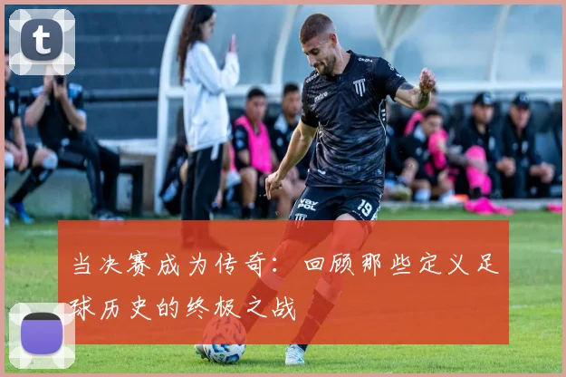 当决赛成为传奇:回顾那些定义足球历史的终极之战