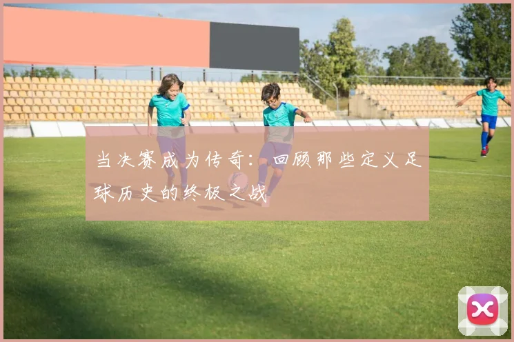 当决赛成为传奇：回顾那些定义足球历史的终极之战